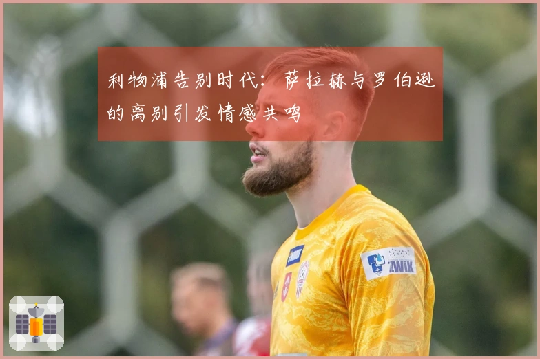利物浦告别时代：萨拉赫与罗伯逊的离别引发情感共鸣