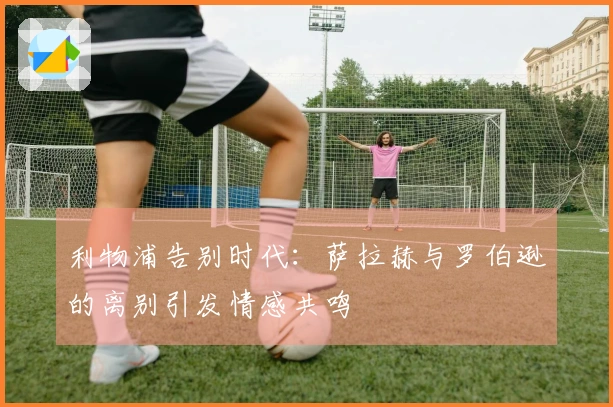 利物浦告别时代:萨拉赫与罗伯逊的离别引发情感共鸣